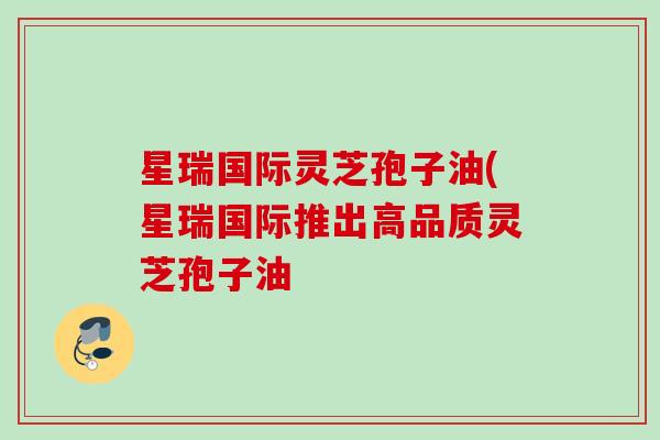 星瑞国际灵芝孢子油(星瑞国际推出高品质灵芝孢子油