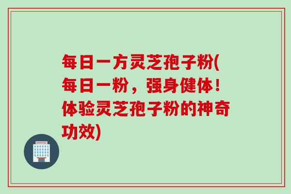 每日一方灵芝孢子粉(每日一粉，强身健体！体验灵芝孢子粉的神奇功效)
