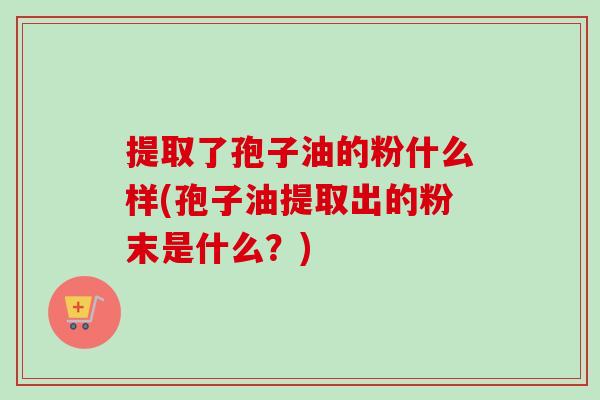 提取了孢子油的粉什么样(孢子油提取出的粉末是什么？)