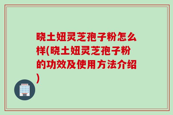 晓土妞灵芝孢子粉怎么样(晓土妞灵芝孢子粉的功效及使用方法介绍)
