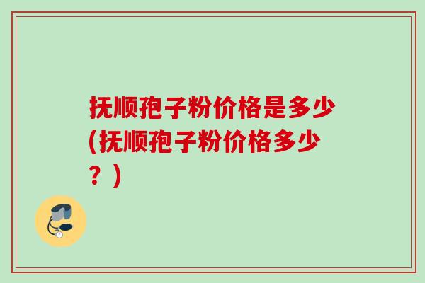 抚顺孢子粉价格是多少(抚顺孢子粉价格多少？)