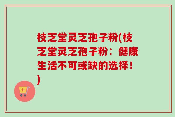枝芝堂灵芝孢子粉(枝芝堂灵芝孢子粉：健康生活不可或缺的选择！)