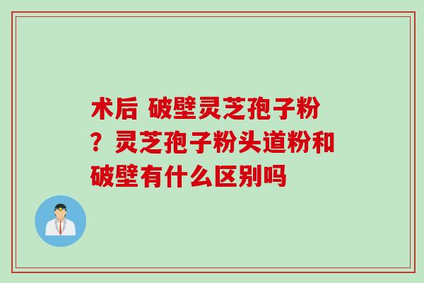 术后 破壁灵芝孢子粉？灵芝孢子粉头道粉和破壁有什么区别吗