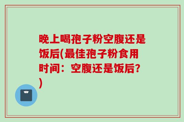 晚上喝孢子粉空腹还是饭后(最佳孢子粉食用时间：空腹还是饭后？)
