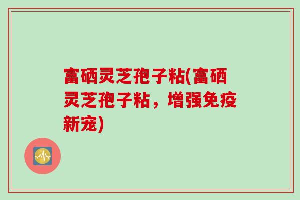 富硒灵芝孢子粘(富硒灵芝孢子粘，增强免疫新宠)