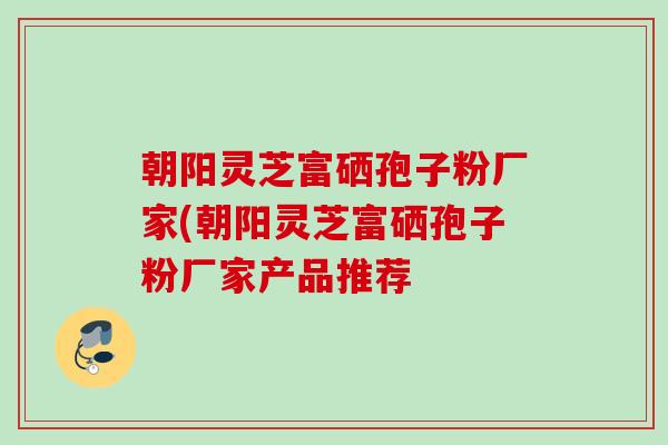 朝阳灵芝富硒孢子粉厂家(朝阳灵芝富硒孢子粉厂家产品推荐