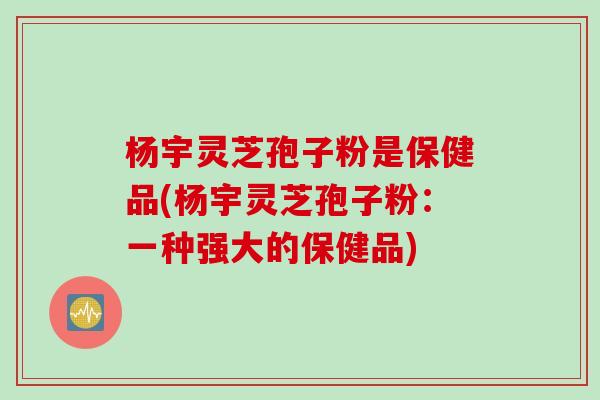 杨宇灵芝孢子粉是保健品(杨宇灵芝孢子粉：一种强大的保健品)