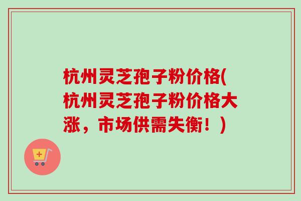 杭州灵芝孢子粉价格(杭州灵芝孢子粉价格大涨，市场供需失衡！)
