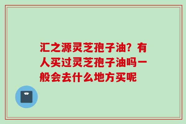汇之源灵芝孢子油？有人买过灵芝孢子油吗一般会去什么地方买呢