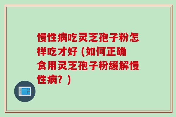 慢性病吃灵芝孢子粉怎样吃才好 (如何正确食用灵芝孢子粉缓解慢性病？)