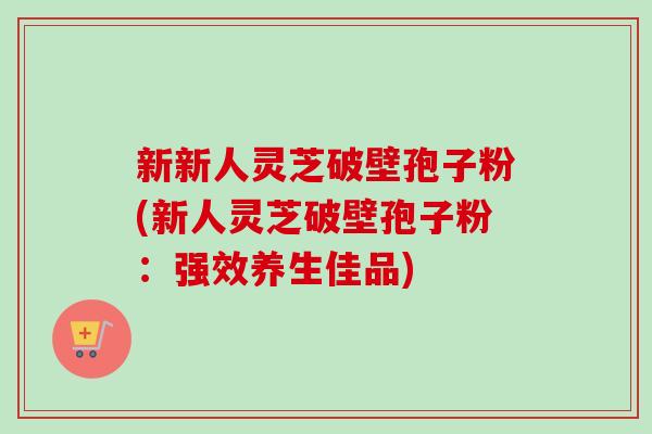 新新人灵芝破壁孢子粉(新人灵芝破壁孢子粉:强效养生佳品) 新新人灵芝破壁孢子粉(新人灵芝破壁孢子粉:强效养生佳品)