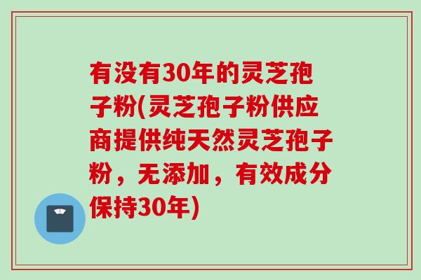 有没有30年的灵芝孢子粉(灵芝孢子粉供应商提供纯天然灵芝孢子粉,无添加,有效成分保持30年) 有没有30年的灵芝孢子粉(灵芝孢子粉供应商提供纯天然灵芝孢子粉,无添加,有效成分保持30年)