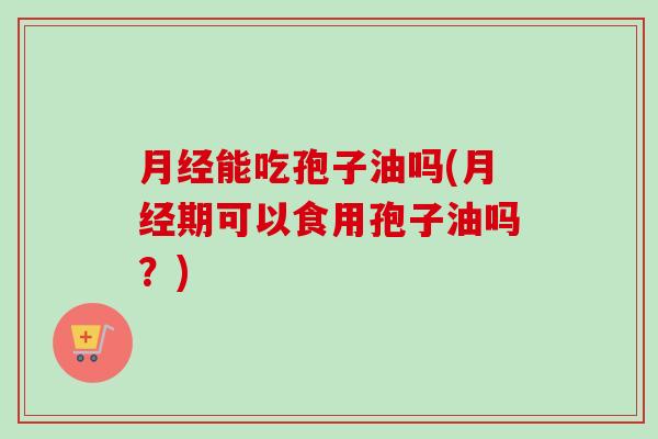 月经能吃孢子油吗(月经期可以食用孢子油吗？)