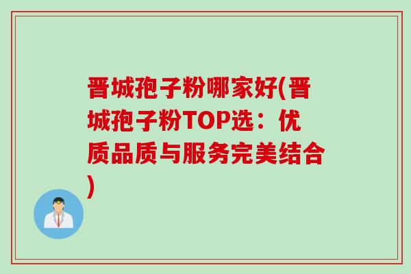 晋城孢子粉哪家好(晋城孢子粉TOP选：优质品质与服务完美结合)