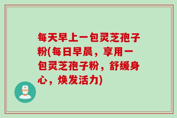 每天早上一包灵芝孢子粉(每日早晨，享用一包灵芝孢子粉，舒缓身心，焕发活力)