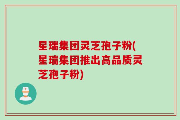 星瑞集团灵芝孢子粉(星瑞集团推出高品质灵芝孢子粉)