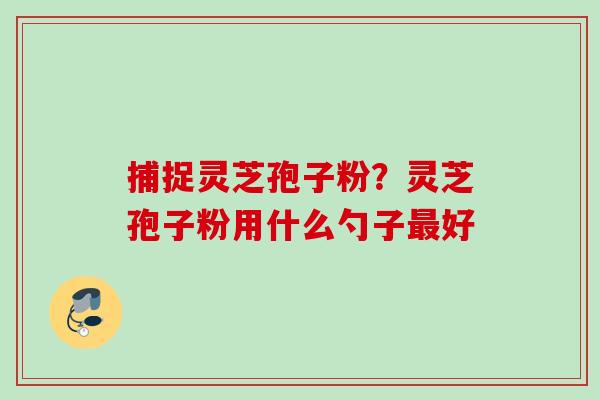 捕捉灵芝孢子粉？灵芝孢子粉用什么勺子最好