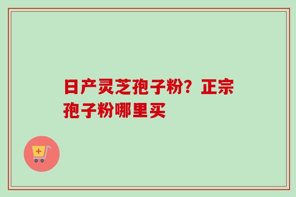 日产灵芝孢子粉？正宗孢子粉哪里买