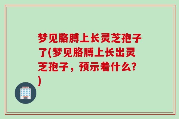 梦见胳膊上长灵芝孢子了(梦见胳膊上长出灵芝孢子，预示着什么？)