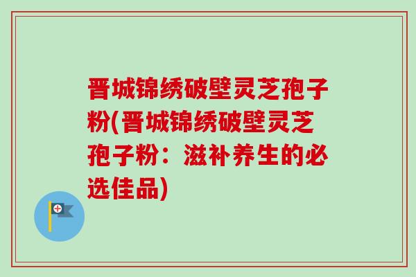 晋城锦绣破壁灵芝孢子粉(晋城锦绣破壁灵芝孢子粉：滋补养生的必选佳品)