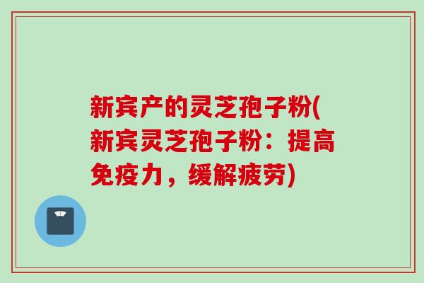 新宾产的灵芝孢子粉(新宾灵芝孢子粉：提高免疫力，缓解疲劳)