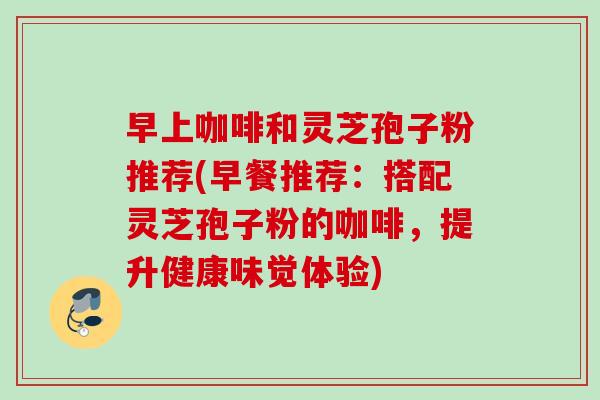 早上咖啡和灵芝孢子粉推荐(早餐推荐：搭配灵芝孢子粉的咖啡，提升健康味觉体验)