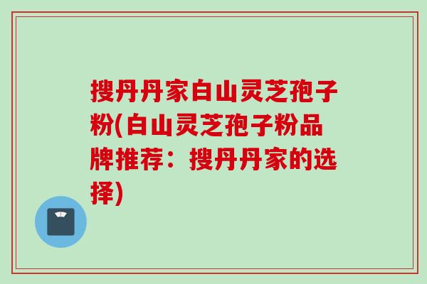 搜丹丹家白山灵芝孢子粉(白山灵芝孢子粉品牌推荐：搜丹丹家的选择)