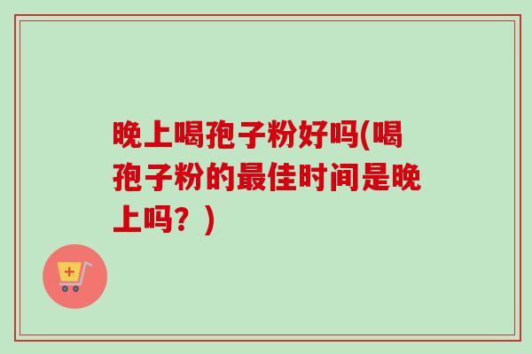 晚上喝孢子粉好吗(喝孢子粉的最佳时间是晚上吗？)