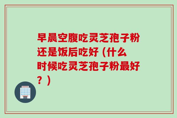 早晨空腹吃灵芝孢子粉还是饭后吃好 (什么时候吃灵芝孢子粉最好？)