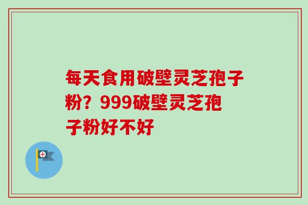 每天食用破壁灵芝孢子粉？999破壁灵芝孢子粉好不好