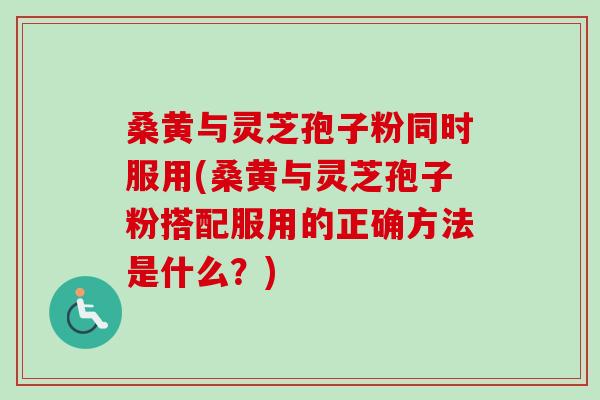 桑黄与灵芝孢子粉同时服用(桑黄与灵芝孢子粉搭配服用的正确方法是什么?) 桑黄与灵芝孢子粉同时服用(桑黄与灵芝孢子粉搭配服用的正确方法是什么?)