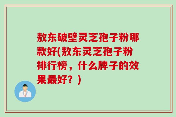 敖东破壁灵芝孢子粉哪款好(敖东灵芝孢子粉排行榜,什么牌子的效果好?) 敖东破壁灵芝孢子粉哪款好(敖东灵芝孢子粉排行榜,什么牌子的效果好?)