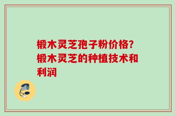 椴木灵芝孢子粉价格?椴木灵芝的种植技术和利润 椴木灵芝孢子粉价格?椴木灵芝的种植技术和利润