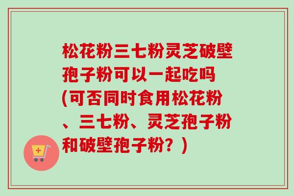 松花粉三七粉灵芝破壁孢子粉可以一起吃吗 (可否同时食用松花粉、三七粉、灵芝孢子粉和破壁孢子粉？)