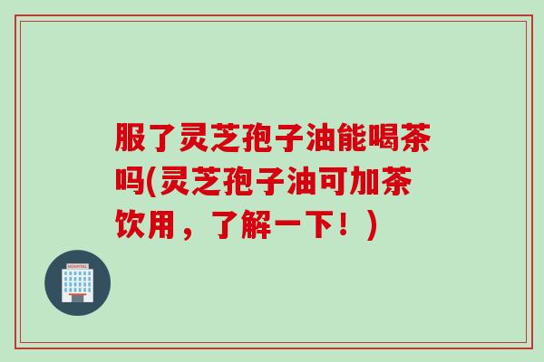 服了灵芝孢子油能喝茶吗(灵芝孢子油可加茶饮用，了解一下！)