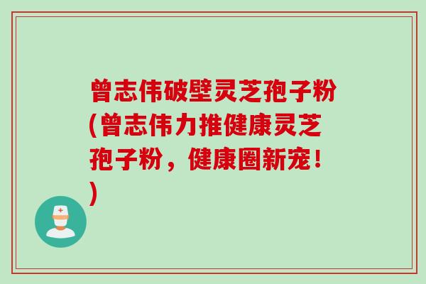 曾志伟破壁灵芝孢子粉(曾志伟力推健康灵芝孢子粉，健康圈新宠！)