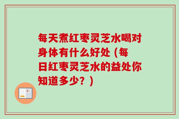 每天煮红枣灵芝水喝对身体有什么好处 (每日红枣灵芝水的益处你知道多少?) 每天煮红枣灵芝水喝对身体有什么好处 (每日红枣灵芝水的益处你知道多少?)