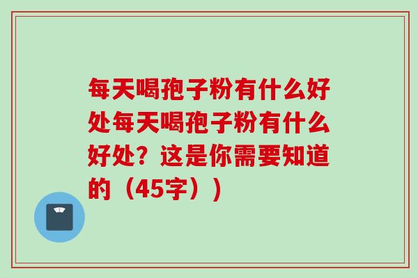 每天喝孢子粉有什么好处每天喝孢子粉有什么好处？这是你需要知道的（45字）)