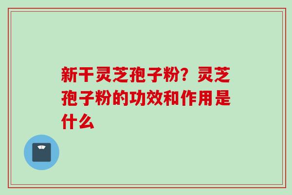 新干灵芝孢子粉？灵芝孢子粉的功效和作用是什么