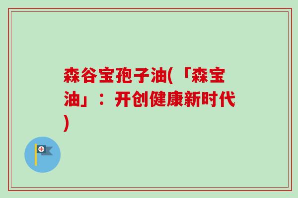 森谷宝孢子油(「森宝油」:开创健康新时代) 森谷宝孢子油(「森宝油」:开创健康新时代)