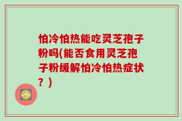 怕冷怕热能吃灵芝孢子粉吗(能否食用灵芝孢子粉缓解怕冷怕热症状？)