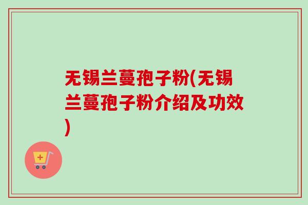 无锡兰蔓孢子粉(无锡兰蔓孢子粉介绍及功效)
