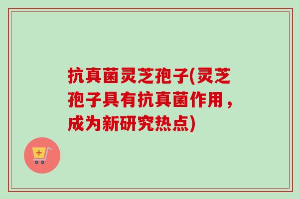 抗真菌灵芝孢子(灵芝孢子具有抗真菌作用,成为新研究热点) 抗真菌灵芝孢子(灵芝孢子具有抗真菌作用,成为新研究热点)