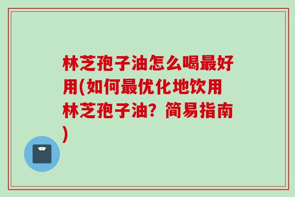 林芝孢子油怎么喝最好用(如何最优化地饮用林芝孢子油？简易指南)