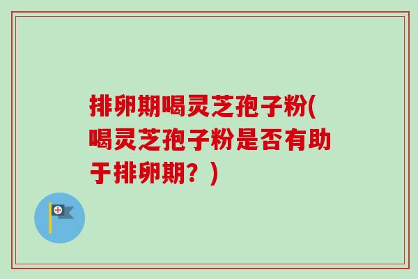 排卵期喝灵芝孢子粉(喝灵芝孢子粉是否有助于排卵期？)