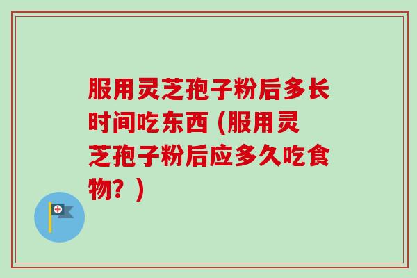 服用灵芝孢子粉后多长时间吃东西 (服用灵芝孢子粉后应多久吃食物?) 服用灵芝孢子粉后多长时间吃东西 (服用灵芝孢子粉后应多久吃食物?)