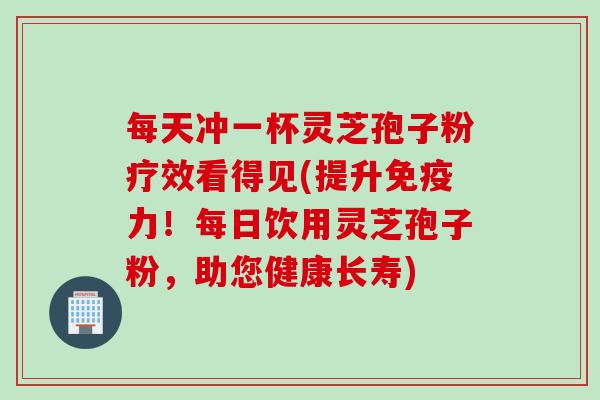 每天冲一杯灵芝孢子粉疗效看得见(提升免疫力！每日饮用灵芝孢子粉，助您健康长寿)