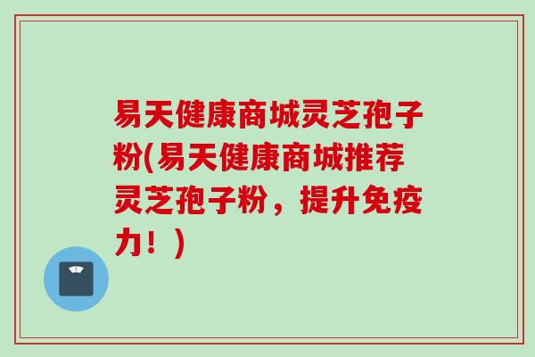 易天健康商城灵芝孢子粉(易天健康商城推荐灵芝孢子粉，提升免疫力！)