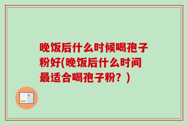 晚饭后什么时候喝孢子粉好(晚饭后什么时间最适合喝孢子粉？)