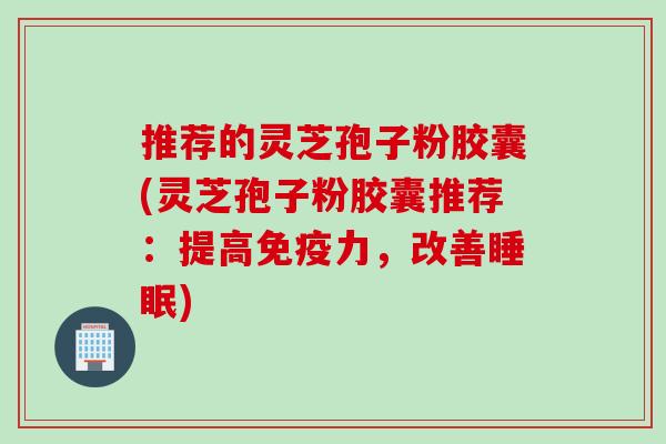 推荐的灵芝孢子粉胶囊(灵芝孢子粉胶囊推荐：提高免疫力，改善睡眠)